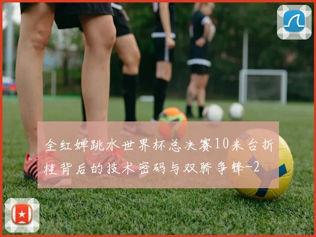 全红婵跳水世界杯总决赛10米台折桂背后的技术密码与双骄争锋