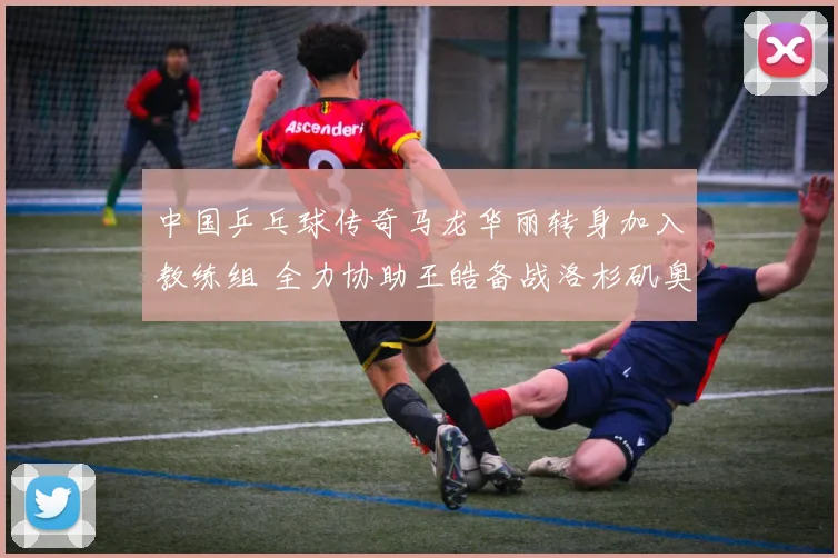 中国乒乓球传奇马龙华丽转身加入教练组 全力协助王皓备战洛杉矶奥运金牌之路