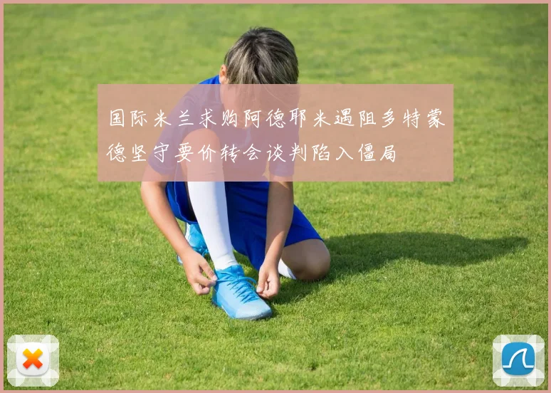 国际米兰求购阿德耶米遇阻多特蒙德坚守要价转会谈判陷入僵局