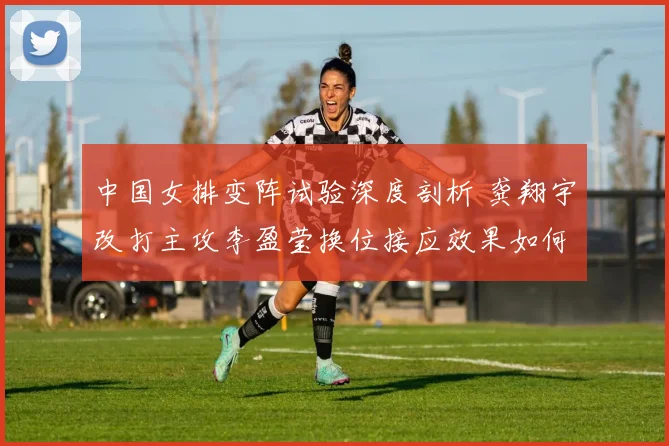 中国女排变阵试验深度剖析 龚翔宇改打主攻李盈莹换位接应效果如何