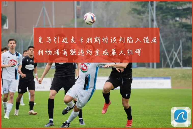 皇马引进麦卡利斯特谈判陷入僵局利物浦高额违约金成最大阻碍