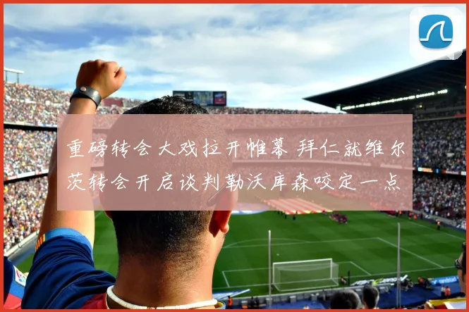 重磅转会大戏拉开帷幕 拜仁就维尔茨转会开启谈判勒沃库森咬定一点二亿违约金