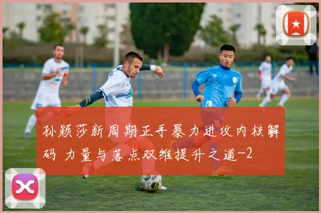 孙颖莎新周期正手暴力进攻内核解码 力量与落点双维提升之道