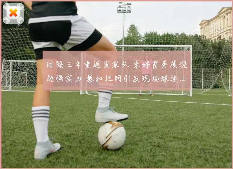 时隔三年重返国家队 朱婷首秀展现超强实力 暴扣拦网引发现场球迷山呼海啸般热议