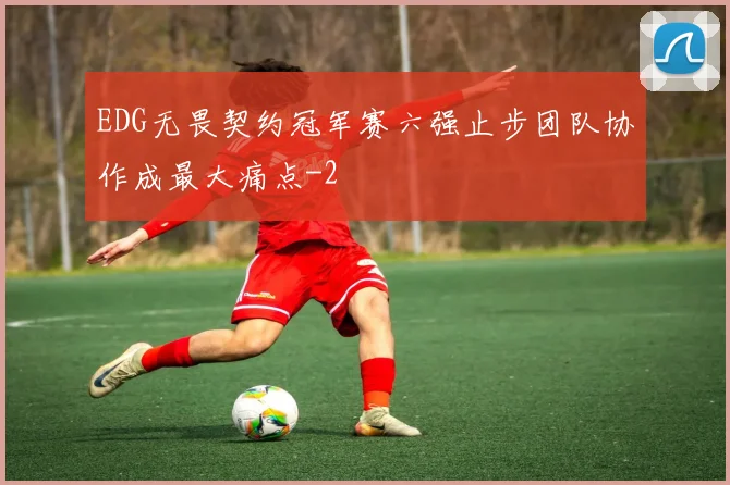 EDG无畏契约冠军赛六强止步团队协作成最大痛点