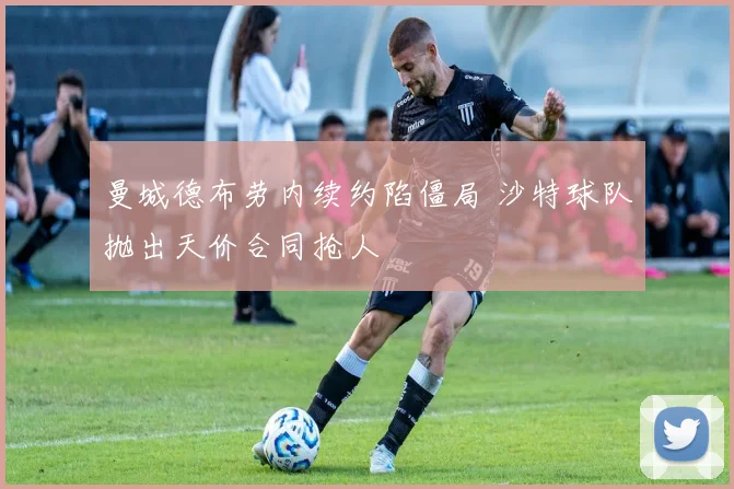 曼城德布劳内续约陷僵局 沙特球队抛出天价合同抢人