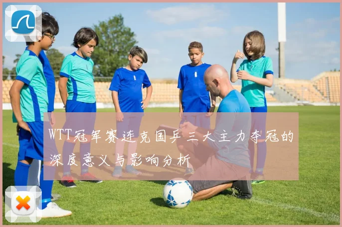 WTT冠军赛连克国乒三大主力夺冠的深度意义与影响分析