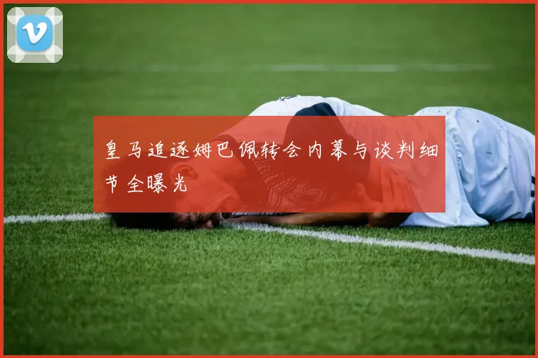 皇马追逐姆巴佩转会内幕与谈判细节全曝光