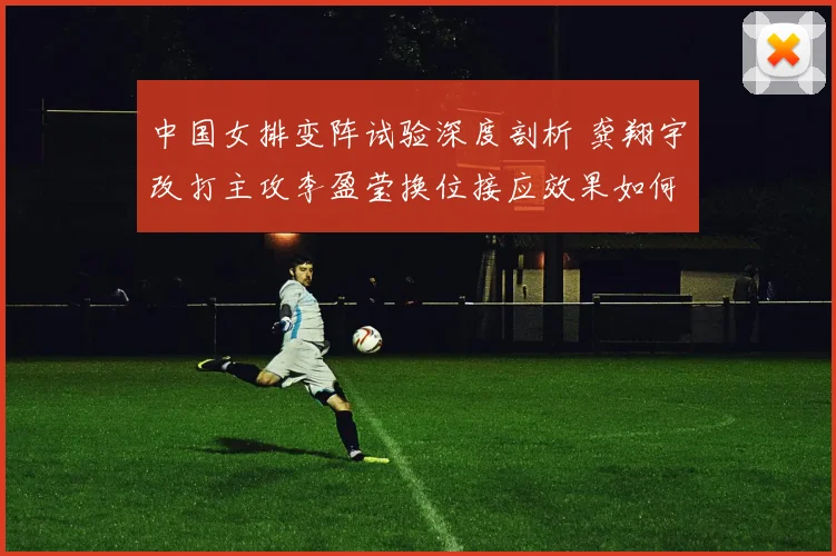 中国女排变阵试验深度剖析 龚翔宇改打主攻李盈莹换位接应效果如何