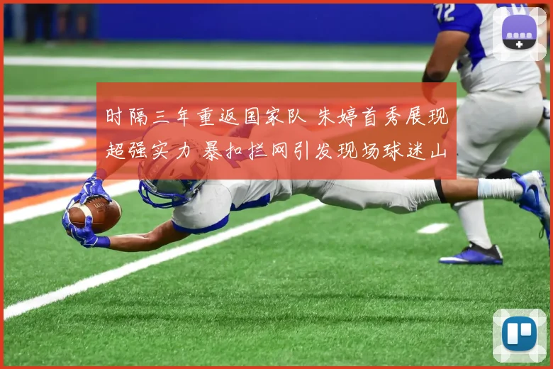 时隔三年重返国家队 朱婷首秀展现超强实力 暴扣拦网引发现场球迷山呼海啸般热议
