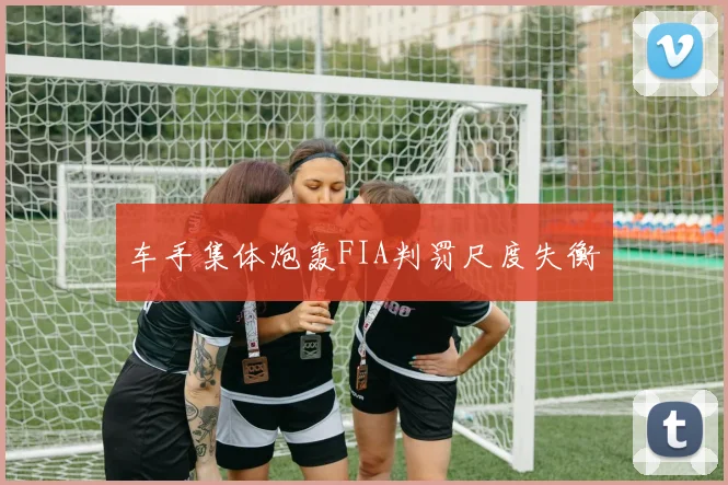 车手集体炮轰FIA判罚尺度失衡