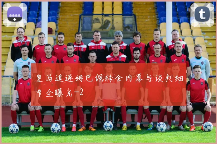 皇马追逐姆巴佩转会内幕与谈判细节全曝光