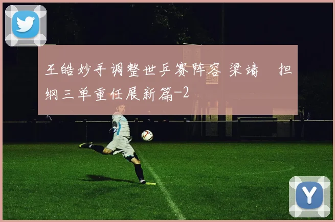 王皓妙手调整世乒赛阵容 梁靖崑担纲三单重任展新篇
