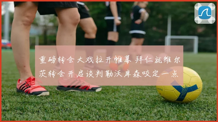 重磅转会大戏拉开帷幕 拜仁就维尔茨转会开启谈判勒沃库森咬定一点二亿违约金