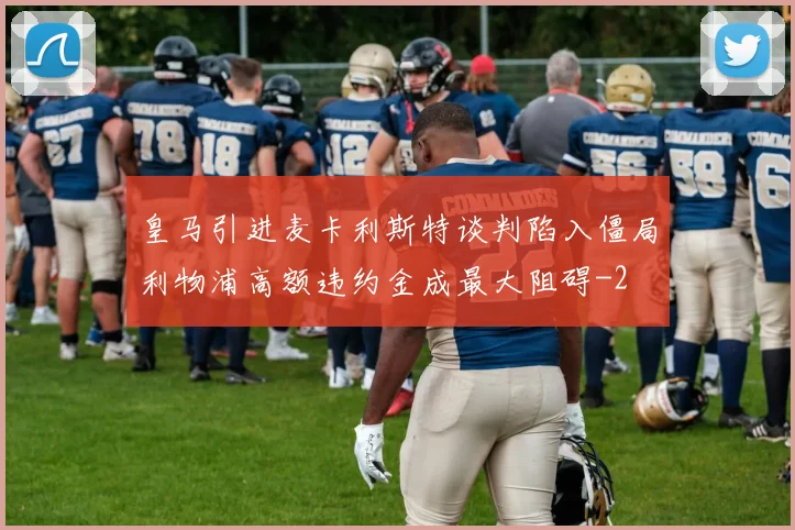 皇马引进麦卡利斯特谈判陷入僵局利物浦高额违约金成最大阻碍