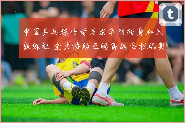 中国乒乓球传奇马龙华丽转身加入教练组 全力协助王皓备战洛杉矶奥运金牌之路